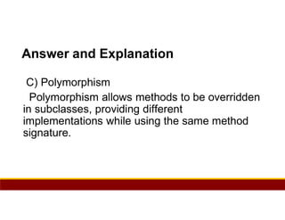 33
Answer and Explanation
C) Polymorphism
Polymorphism allows methods to be overridden
in subclasses, providing different
implementations while using the same method
signature.
 