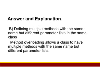 35
Answer and Explanation
B) Defining multiple methods with the same
name but different parameter lists in the same
class
Method overloading allows a class to have
multiple methods with the same name but
different parameter lists.
 