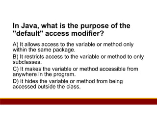 50
In Java, what is the purpose of the
"default" access modifier?
A) It allows access to the variable or method only
within the same package.
B) It restricts access to the variable or method to only
subclasses.
C) It makes the variable or method accessible from
anywhere in the program.
D) It hides the variable or method from being
accessed outside the class.
 
