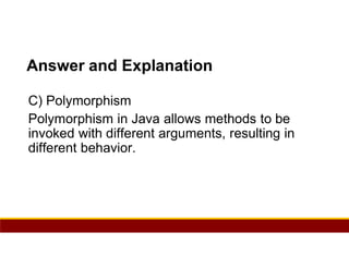 65
Answer and Explanation
C) Polymorphism
Polymorphism in Java allows methods to be
invoked with different arguments, resulting in
different behavior.
 