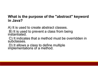 68
What is the purpose of the "abstract" keyword
in Java?
A) It is used to create abstract classes.
B) It is used to prevent a class from being
instantiated.
C) It indicates that a method must be overridden in
subclasses.
D) It allows a class to define multiple
implementations of a method.
 