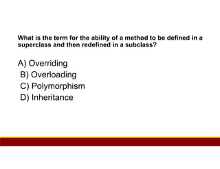 74
What is the term for the ability of a method to be defined in a
superclass and then redefined in a subclass?
A) Overriding
B) Overloading
C) Polymorphism
D) Inheritance
 