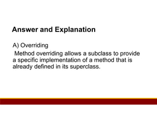 75
Answer and Explanation
A) Overriding
Method overriding allows a subclass to provide
a specific implementation of a method that is
already defined in its superclass.
 