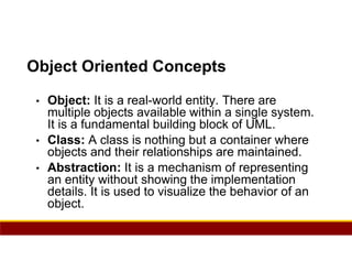 81
Object Oriented Concepts
• Object: It is a real-world entity. There are
multiple objects available within a single system.
It is a fundamental building block of UML.
• Class: A class is nothing but a container where
objects and their relationships are maintained.
• Abstraction: It is a mechanism of representing
an entity without showing the implementation
details. It is used to visualize the behavior of an
object.
 