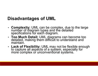 85
Disadvantages of UML
• Complexity: UML can be complex, due to the large
number of diagram types and the detailed
specifications for each diagram.
• Too Much Detail: UML diagrams can become too
detailed, making them difficult to understand and
maintain.
• Lack of Flexibility: UML may not be flexible enough
to capture all aspects of a system, especially for
more complex or unconventional systems.
 