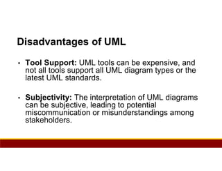 86
Disadvantages of UML
• Tool Support: UML tools can be expensive, and
not all tools support all UML diagram types or the
latest UML standards.
• Subjectivity: The interpretation of UML diagrams
can be subjective, leading to potential
miscommunication or misunderstandings among
stakeholders.
 