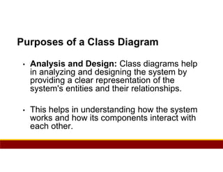 89
Purposes of a Class Diagram
• Analysis and Design: Class diagrams help
in analyzing and designing the system by
providing a clear representation of the
system's entities and their relationships.
• This helps in understanding how the system
works and how its components interact with
each other.
 