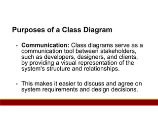 90
Purposes of a Class Diagram
• Communication: Class diagrams serve as a
communication tool between stakeholders,
such as developers, designers, and clients,
by providing a visual representation of the
system's structure and relationships.
• This makes it easier to discuss and agree on
system requirements and design decisions.
 