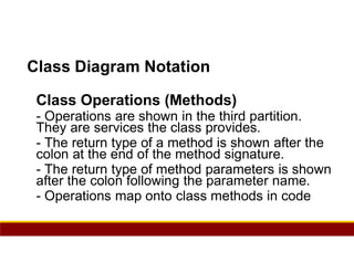 95
Class Diagram Notation
Class Operations (Methods)
- Operations are shown in the third partition.
They are services the class provides.
- The return type of a method is shown after the
colon at the end of the method signature.
- The return type of method parameters is shown
after the colon following the parameter name.
- Operations map onto class methods in code
 