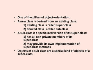 • One of the pillars of object-orientation.
• A new class is derived from an existing class:
1) existing class is called super-class
2) derived class is called sub-class
• A sub-class is a specialized version of its super-class:
1) has all non-private members of its
super-class
2) may provide its own implementation of
super-class methods
• Objects of a sub-class are a special kind of objects of a
super-class.
 