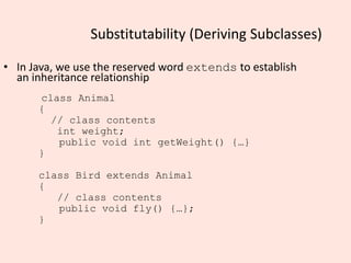 Substitutability (Deriving Subclasses)
• In Java, we use the reserved word extends to establish
an inheritance relationship
class Animal
{
// class contents
int weight;
public void int getWeight() {…}
}
class Bird extends Animal
{
// class contents
public void fly() {…};
}
 