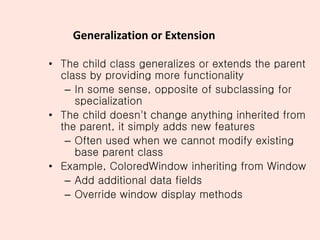 Generalization or Extension
• The child class generalizes or extends the parent
class by providing more functionality
– In some sense, opposite of subclassing for
specialization
• The child doesn't change anything inherited from
the parent, it simply adds new features
– Often used when we cannot modify existing
base parent class
• Example, ColoredWindow inheriting from Window
– Add additional data fields
– Override window display methods
 