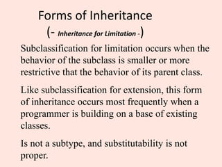 Forms of Inheritance
(- Inheritance for Limitation -)
Subclassification for limitation occurs when the
behavior of the subclass is smaller or more
restrictive that the behavior of its parent class.
Like subclassification for extension, this form
of inheritance occurs most frequently when a
programmer is building on a base of existing
classes.
Is not a subtype, and substitutability is not
proper.
 