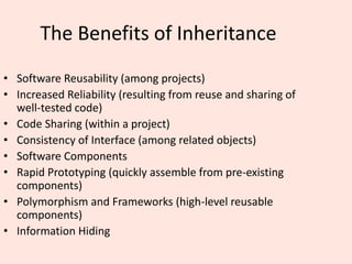 The Benefits of Inheritance
• Software Reusability (among projects)
• Increased Reliability (resulting from reuse and sharing of
well-tested code)
• Code Sharing (within a project)
• Consistency of Interface (among related objects)
• Software Components
• Rapid Prototyping (quickly assemble from pre-existing
components)
• Polymorphism and Frameworks (high-level reusable
components)
• Information Hiding
 