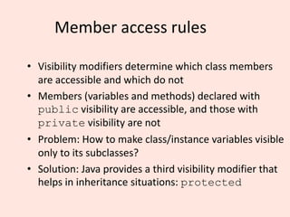 Member access rules
• Visibility modifiers determine which class members
are accessible and which do not
• Members (variables and methods) declared with
public visibility are accessible, and those with
private visibility are not
• Problem: How to make class/instance variables visible
only to its subclasses?
• Solution: Java provides a third visibility modifier that
helps in inheritance situations: protected
 