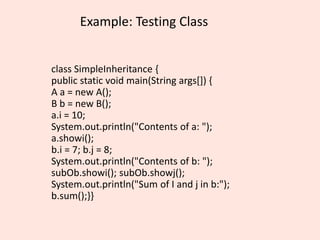 Example: Testing Class
class SimpleInheritance {
public static void main(String args[]) {
A a = new A();
B b = new B();
a.i = 10;
System.out.println("Contents of a: ");
a.showi();
b.i = 7; b.j = 8;
System.out.println("Contents of b: ");
subOb.showi(); subOb.showj();
System.out.println("Sum of I and j in b:");
b.sum();}}
 
