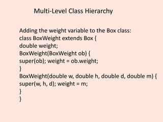 Multi-Level Class Hierarchy
Adding the weight variable to the Box class:
class BoxWeight extends Box {
double weight;
BoxWeight(BoxWeight ob) {
super(ob); weight = ob.weight;
}
BoxWeight(double w, double h, double d, double m) {
super(w, h, d); weight = m;
}
}
 