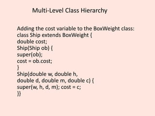 Multi-Level Class Hierarchy
Adding the cost variable to the BoxWeight class:
class Ship extends BoxWeight {
double cost;
Ship(Ship ob) {
super(ob);
cost = ob.cost;
}
Ship(double w, double h,
double d, double m, double c) {
super(w, h, d, m); cost = c;
}}
 