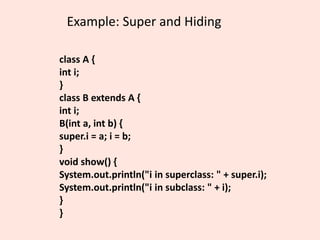 Example: Super and Hiding
class A {
int i;
}
class B extends A {
int i;
B(int a, int b) {
super.i = a; i = b;
}
void show() {
System.out.println("i in superclass: " + super.i);
System.out.println("i in subclass: " + i);
}
}
 