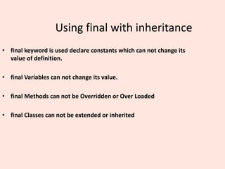 Using final with inheritance
• final keyword is used declare constants which can not change its
value of definition.
• final Variables can not change its value.
• final Methods can not be Overridden or Over Loaded
• final Classes can not be extended or inherited
 