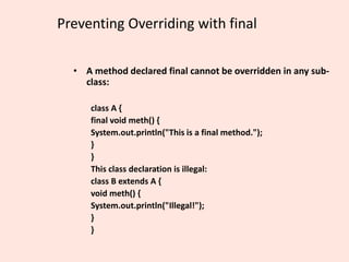 Preventing Overriding with final
• A method declared final cannot be overridden in any sub-
class:
class A {
final void meth() {
System.out.println("This is a final method.");
}
}
This class declaration is illegal:
class B extends A {
void meth() {
System.out.println("Illegal!");
}
}
 