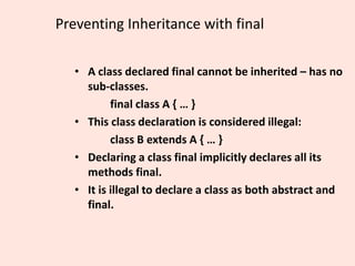 Preventing Inheritance with final
• A class declared final cannot be inherited – has no
sub-classes.
final class A { … }
• This class declaration is considered illegal:
class B extends A { … }
• Declaring a class final implicitly declares all its
methods final.
• It is illegal to declare a class as both abstract and
final.
 