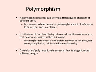 Polymorphism
• A polymorphic reference can refer to different types of objects at
different times
– In java every reference can be polymorphic except of references
to base types and final classes.
• It is the type of the object being referenced, not the reference type,
that determines which method is invoked
– Polymorphic references are therefore resolved at run-time, not
during compilation; this is called dynamic binding
• Careful use of polymorphic references can lead to elegant, robust
software designs
 