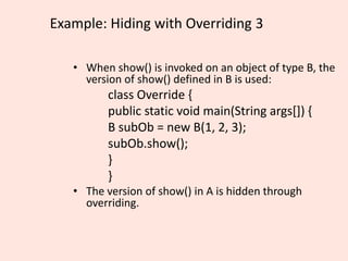 Example: Hiding with Overriding 3
• When show() is invoked on an object of type B, the
version of show() defined in B is used:
class Override {
public static void main(String args[]) {
B subOb = new B(1, 2, 3);
subOb.show();
}
}
• The version of show() in A is hidden through
overriding.
 