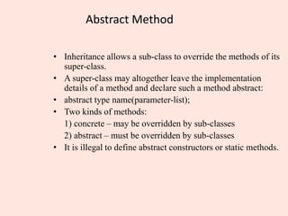 Abstract Method
• Inheritance allows a sub-class to override the methods of its
super-class.
• A super-class may altogether leave the implementation
details of a method and declare such a method abstract:
• abstract type name(parameter-list);
• Two kinds of methods:
1) concrete – may be overridden by sub-classes
2) abstract – must be overridden by sub-classes
• It is illegal to define abstract constructors or static methods.
 