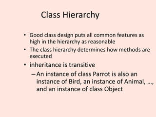 Class Hierarchy
• Good class design puts all common features as
high in the hierarchy as reasonable
• The class hierarchy determines how methods are
executed
• inheritance is transitive
–An instance of class Parrot is also an
instance of Bird, an instance of Animal, …,
and an instance of class Object
 