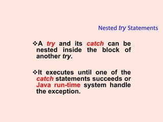 Nested try Statements
❖A try and its catch can be
nested inside the block of
another try.
❖It executes until one of the
catch statements succeeds or
Java run-time system handle
the exception.
 