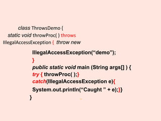 31
class ThrowsDemo {
static void throwProc( ) throws
IIlegalAccessException { throw new
IllegalAccessException(“demo”);
}
public static void main (String args[] ) {
try { throwProc( );}
catch(IllegalAccessException e){
System.out.println(“Caught ” + e);}}
}
 