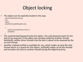 Object locking
• The object can be explicitly locked in this way
synchronized(myInstance){
try{
wait();
}catch(InterruptedException ex){
}
System.out.println(“Iam in this “);
notifyAll();
}
• The synchronized keyword locks the object. The wait keyword waits for the
lock to be acquired, if the object was already locked by another thread.
Notifyall() notifies other threads that the lock is about to be released by the
current thread.
• Another method notify() is available for use, which wakes up only the next
thread which is in queue for the object, notifyall() wakes up all the threads
and transfers the lock to another thread having the highest priority.
 