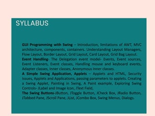 SYLLABUS
GUI Programming with Swing – Introduction, limitations of AWT, MVC
architecture, components, containers. Understanding Layout Managers,
Flow Layout, Border Layout, Grid Layout, Card Layout, Grid Bag Layout.
Event Handling- The Delegation event model- Events, Event sources,
Event Listeners, Event classes, Handling mouse and keyboard events,
Adapter classes, Inner classes, Anonymous Inner classes.
A Simple Swing Application, Applets – Applets and HTML, Security
Issues, Applets and Applications, passing parameters to applets. Creating
a Swing Applet, Painting in Swing, A Paint example, Exploring Swing
Controls- JLabel and Image Icon, JText Field,
The Swing Buttons-JButton, JToggle Button, JCheck Box, JRadio Button,
JTabbed Pane, JScroll Pane, JList, JCombo Box, Swing Menus, Dialogs.
 