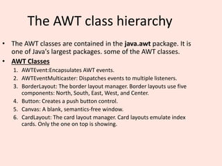 The AWT class hierarchy
• The AWT classes are contained in the java.awt package. It is
one of Java's largest packages. some of the AWT classes.
• AWT Classes
1. AWTEvent:Encapsulates AWT events.
2. AWTEventMulticaster: Dispatches events to multiple listeners.
3. BorderLayout: The border layout manager. Border layouts use five
components: North, South, East, West, and Center.
4. Button: Creates a push button control.
5. Canvas: A blank, semantics-free window.
6. CardLayout: The card layout manager. Card layouts emulate index
cards. Only the one on top is showing.
 