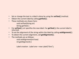 • Set or change the text in a label is done by using the setText( ) method.
• Obtain the current label by calling getText( ).
• These methods are shown here:
void setText(String str)
String getText( )
• For setText( ), str specifies the new label. For getText( ), the current label is
returned.
• To set the alignment of the string within the label by calling setAlignment( ).
• To obtain the current alignment, call getAlignment( ).
• The methods are as follows:
void setAlignment(int how)
int getAlignment( )
Label creation: Label one = new Label("One");
 
