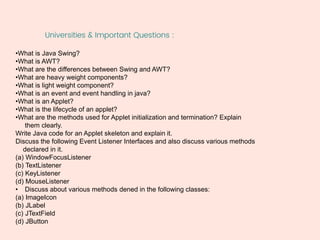 Universities & Important Questions :
•What is Java Swing?
•What is AWT?
•What are the differences between Swing and AWT?
•What are heavy weight components?
•What is light weight component?
•What is an event and event handling in java?
•What is an Applet?
•What is the lifecycle of an applet?
•What are the methods used for Applet initialization and termination? Explain
them clearly.
Write Java code for an Applet skeleton and explain it.
Discuss the following Event Listener Interfaces and also discuss various methods
declared in it.
(a) WindowFocusListener
(b) TextListener
(c) KeyListener
(d) MouseListener
• Discuss about various methods dened in the following classes:
(a) ImageIcon
(b) JLabel
(c) JTextField
(d) JButton
 