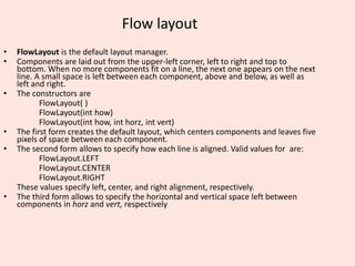 Flow layout
• FlowLayout is the default layout manager.
• Components are laid out from the upper-left corner, left to right and top to
bottom. When no more components fit on a line, the next one appears on the next
line. A small space is left between each component, above and below, as well as
left and right.
• The constructors are
FlowLayout( )
FlowLayout(int how)
FlowLayout(int how, int horz, int vert)
• The first form creates the default layout, which centers components and leaves five
pixels of space between each component.
• The second form allows to specify how each line is aligned. Valid values for are:
FlowLayout.LEFT
FlowLayout.CENTER
FlowLayout.RIGHT
These values specify left, center, and right alignment, respectively.
• The third form allows to specify the horizontal and vertical space left between
components in horz and vert, respectively
 