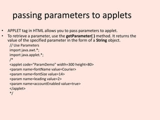 passing parameters to applets
• APPLET tag in HTML allows you to pass parameters to applet.
• To retrieve a parameter, use the getParameter( ) method. It returns the
value of the specified parameter in the form of a String object.
// Use Parameters
import java.awt.*;
import java.applet.*;
/*
<applet code="ParamDemo" width=300 height=80>
<param name=fontName value=Courier>
<param name=fontSize value=14>
<param name=leading value=2>
<param name=accountEnabled value=true>
</applet>
*/
 