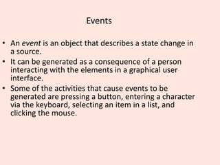 Events
• An event is an object that describes a state change in
a source.
• It can be generated as a consequence of a person
interacting with the elements in a graphical user
interface.
• Some of the activities that cause events to be
generated are pressing a button, entering a character
via the keyboard, selecting an item in a list, and
clicking the mouse.
 