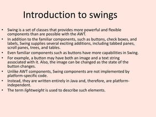 Introduction to swings
• Swing is a set of classes that provides more powerful and flexible
components than are possible with the AWT.
• In addition to the familiar components, such as buttons, check boxes, and
labels, Swing supplies several exciting additions, including tabbed panes,
scroll panes, trees, and tables.
• Even familiar components such as buttons have more capabilities in Swing.
• For example, a button may have both an image and a text string
associated with it. Also, the image can be changed as the state of the
button changes.
• Unlike AWT components, Swing components are not implemented by
platform-specific code.
• Instead, they are written entirely in Java and, therefore, are platform-
independent.
• The term lightweight is used to describe such elements.
 