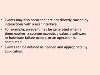 • Events may also occur that are not directly caused by
interactions with a user interface.
• For example, an event may be generated when a
timer expires, a counter exceeds a value, a software
or hardware failure occurs, or an operation is
completed.
• Events can be defined as needed and appropriate by
application.
 