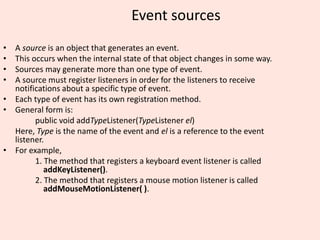 Event sources
• A source is an object that generates an event.
• This occurs when the internal state of that object changes in some way.
• Sources may generate more than one type of event.
• A source must register listeners in order for the listeners to receive
notifications about a specific type of event.
• Each type of event has its own registration method.
• General form is:
public void addTypeListener(TypeListener el)
Here, Type is the name of the event and el is a reference to the event
listener.
• For example,
1. The method that registers a keyboard event listener is called
addKeyListener().
2. The method that registers a mouse motion listener is called
addMouseMotionListener( ).
 