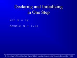 Declaring and Initializing 
in One Step 
 int x = 1; 
 double d = 1.4; 
15 
© University of Sulaimani, Faculty of Physical  Basic Education, Department of Computer Science 2014 / 2015 
 