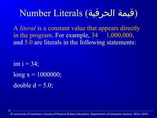 Number Literals ( (قيمة الحرفية 
A literal is a constant value that appears directly 
in the program. For example, 34 1,000,000, 
and 5.0 are literals in the following statements: 
int i = 34; 
long x = 1000000; 
double d = 5.0; 
21 
© University of Sulaimani, Faculty of Physical  Basic Education, Department of Computer Science 2014 / 2015 
 