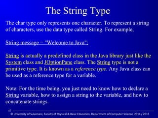 The String Type 
The char type only represents one character. To represent a string 
of characters, use the data type called String. For example, 
String message = Welcome to Java; 
String is actually a predefined class in the Java library just like the 
System class and JOptionPane class. The String type is not a 
primitive type. It is known as a reference type. Any Java class can 
be used as a reference type for a variable. 
Note: For the time being, you just need to know how to declare a 
String variable, how to assign a string to the variable, and how to 
concatenate strings. 
47 
© University of Sulaimani, Faculty of Physical  Basic Education, Department of Computer Science 2014 / 2015 
 