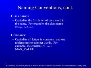 Naming Conventions, cont. 
 Class names: 
– Capitalize the first letter of each word in 
the name. For example, the class name 
ComputeArea. 
 Constants: 
– Capitalize all letters in constants, and use 
underscores to connect words. For 
example, the constant PI and 
MAX_VALUE 
51 
© University of Sulaimani, Faculty of Physical  Basic Education, Department of Computer Science 2014 / 2015 
 