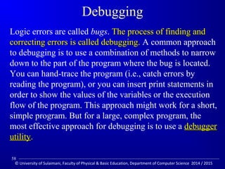 Debugging 
Logic errors are called bugs. TThhee pprroocceessss ooff ffiinnddiinngg aanndd 
ccoorrrreeccttiinngg eerrrroorrss iiss ccaalllleedd ddeebbuuggggiinngg.. A common approach 
to debugging is to use a combination of methods to narrow 
down to the part of the program where the bug is located. 
You can hand-trace the program (i.e., catch errors by 
reading the program), or you can insert print statements in 
order to show the values of the variables or the execution 
flow of the program. This approach might work for a short, 
simple program. But for a large, complex program, the 
most effective approach for debugging is to use a ddeebbuuggggeerr 
uuttiilliittyy.. 
58 
© University of Sulaimani, Faculty of Physical  Basic Education, Department of Computer Science 2014 / 2015 
 