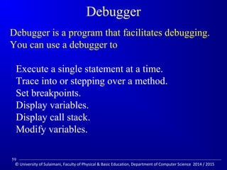 Debugger 
Debugger is a program that facilitates debugging. 
You can use a debugger to 
Execute a single statement at a time. 
Trace into or stepping over a method. 
Set breakpoints. 
Display variables. 
Display call stack. 
Modify variables. 
59 
© University of Sulaimani, Faculty of Physical  Basic Education, Department of Computer Science 2014 / 2015 
 