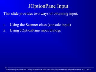 JOptionPane Input 
This slide provides two ways of obtaining input. 
1. Using the Scanner class (console input) 
2. Using JOptionPane input dialogs 
60 
© University of Sulaimani, Faculty of Physical  Basic Education, Department of Computer Science 2014 / 2015 
 